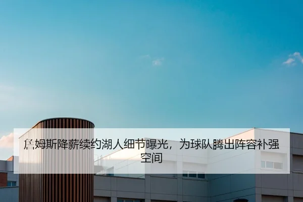 詹姆斯降薪续约湖人细节曝光，为球队腾出阵容补强空间