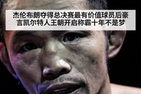 杰伦布朗夺得总决赛最有价值球员后豪言凯尔特人王朝开启称霸十年不是梦